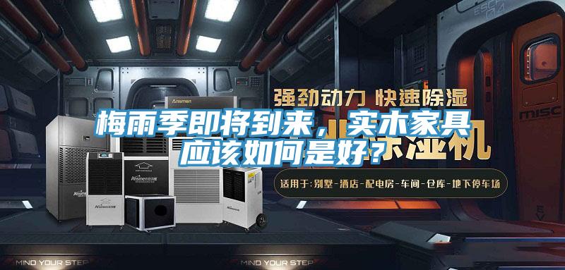 梅雨季即將到來，實木家具應(yīng)該如何是好？