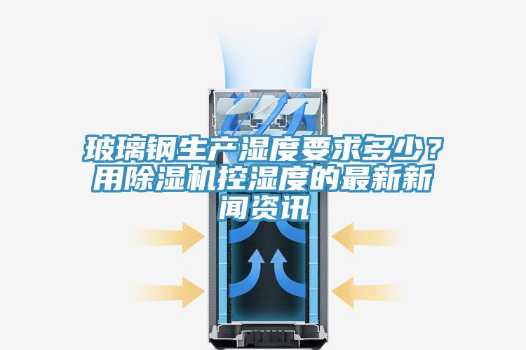 玻璃鋼生產濕度要求多少?用除濕機控濕度的最新新聞資訊